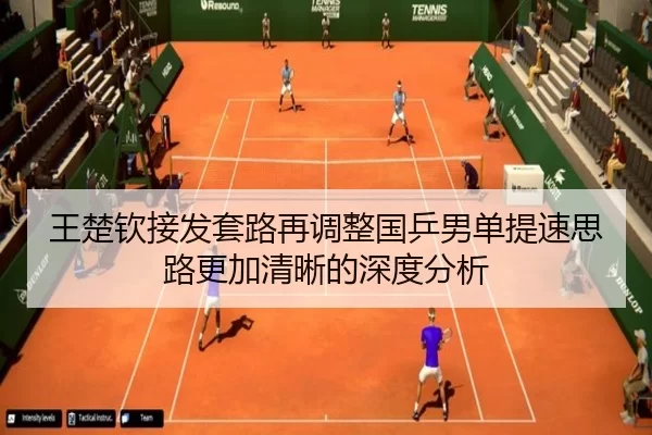 王楚钦接发套路再调整国乒男单提速思路更加清晰的深度分析