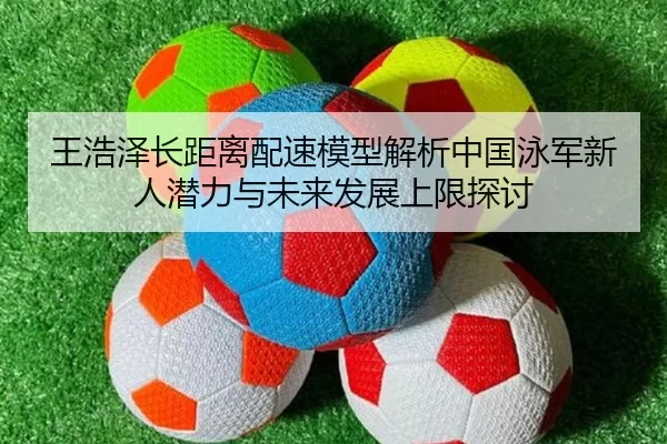 王浩泽长距离配速模型解析中国泳军新人潜力与未来发展上限探讨